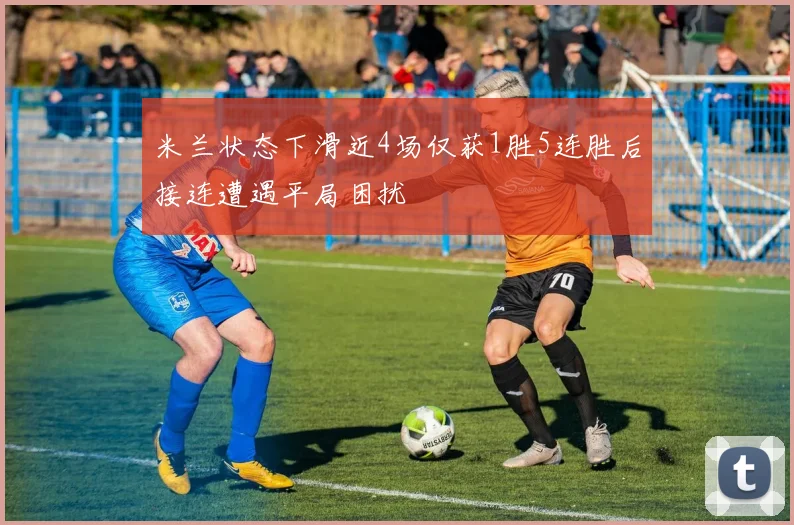 米兰状态下滑近4场仅获1胜5连胜后接连遭遇平局困扰
