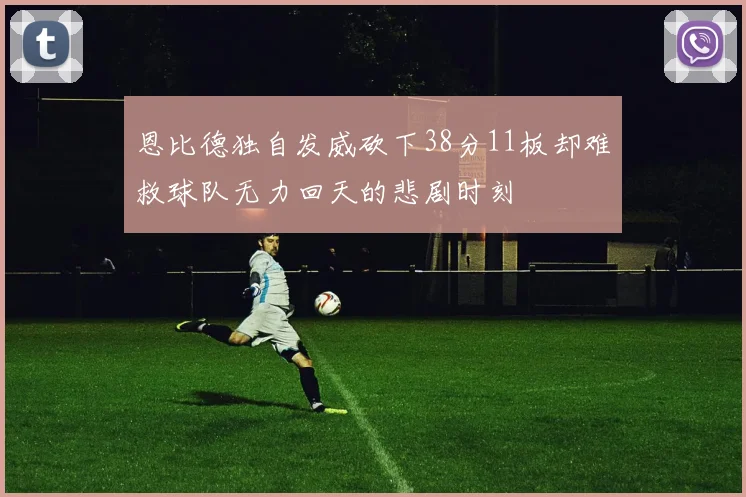 恩比德独自发威砍下38分11板却难救球队无力回天的悲剧时刻