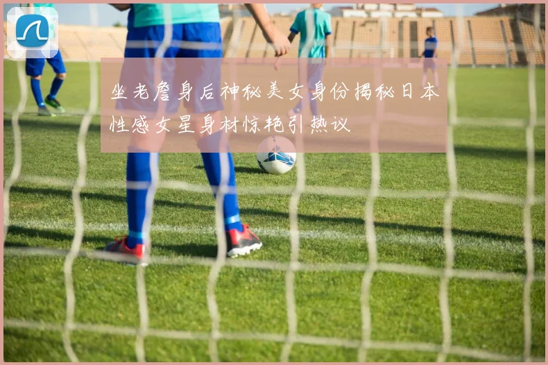 坐老詹身后神秘美女身份揭秘日本性感女星身材惊艳引热议