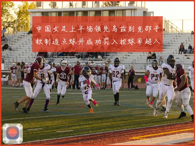 中国女足上半场领先乌兹别克邵子钦制造点球并成功罚入控球率超八成