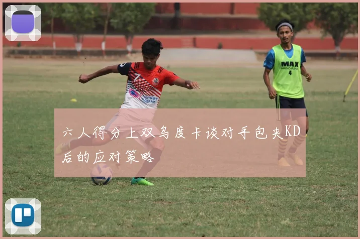 六人得分上双乌度卡谈对手包夹KD后的应对策略