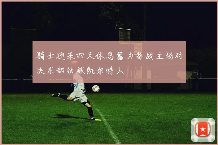 骑士迎来四天休息蓄力备战主场对决东部劲旅凯尔特人