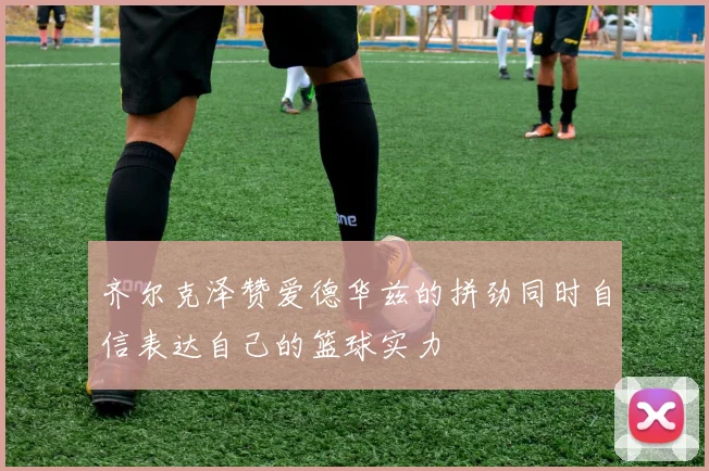 齐尔克泽赞爱德华兹的拼劲同时自信表达自己的篮球实力