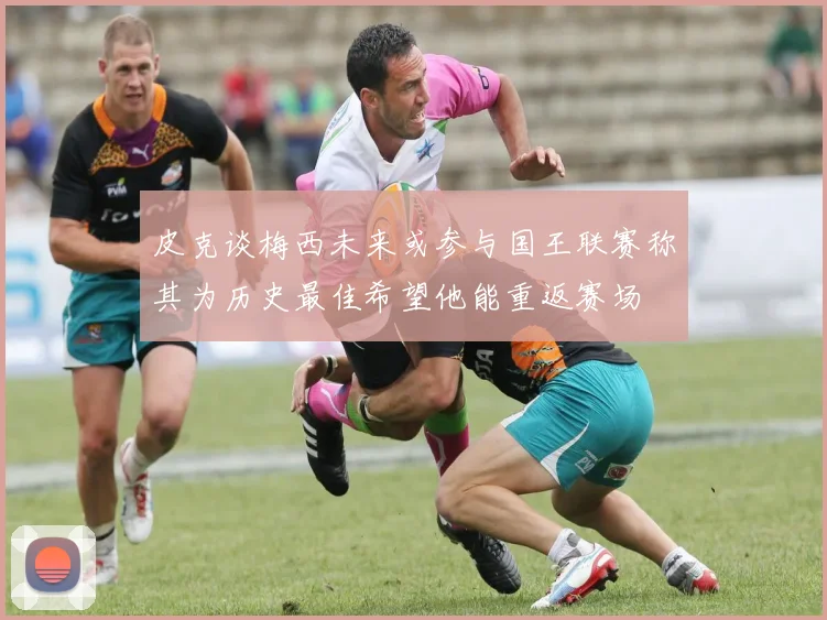 皮克谈梅西未来或参与国王联赛称其为历史最佳希望他能重返赛场