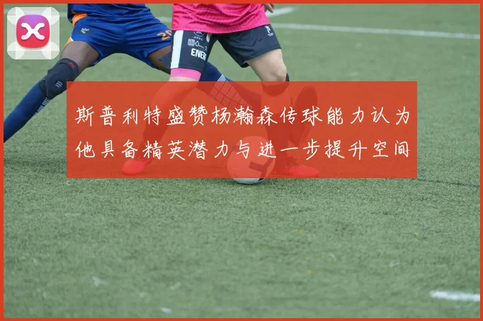 斯普利特盛赞杨瀚森传球能力认为他具备精英潜力与进一步提升空间