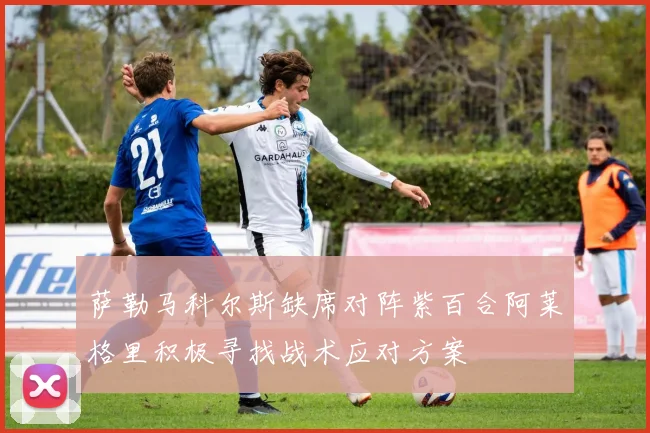 萨勒马科尔斯缺席对阵紫百合阿莱格里积极寻找战术应对方案