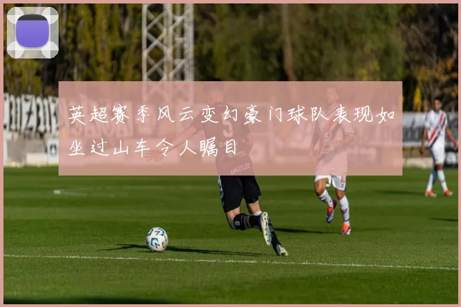 英超赛季风云变幻豪门球队表现如坐过山车令人瞩目