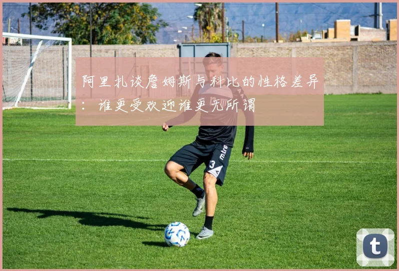 阿里扎谈詹姆斯与科比的性格差异：谁更受欢迎谁更无所谓