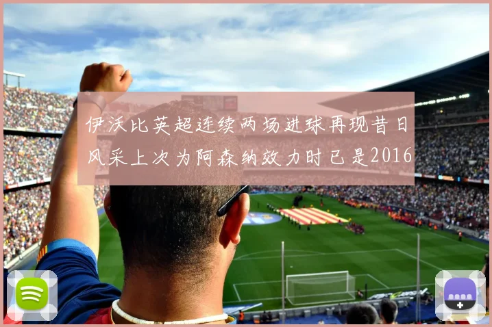 伊沃比英超连续两场进球再现昔日风采上次为阿森纳效力时已是2016年