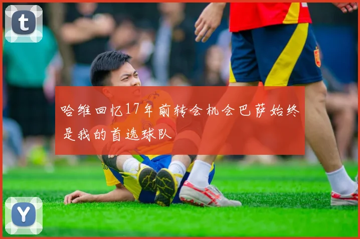 哈维回忆17年前转会机会巴萨始终是我的首选球队