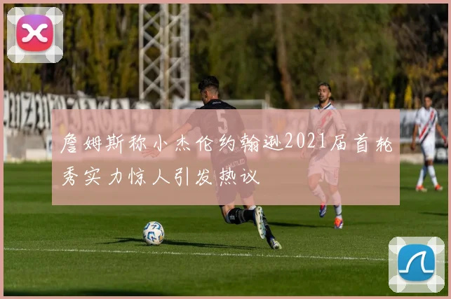 詹姆斯称小杰伦约翰逊2021届首轮秀实力惊人引发热议
