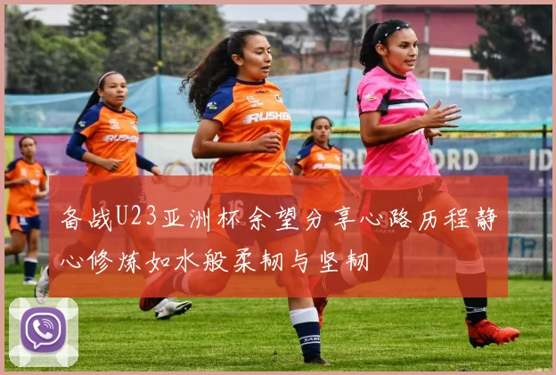 备战U23亚洲杯余望分享心路历程静心修炼如水般柔韧与坚韧