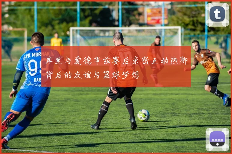 库里与爱德华兹赛后亲密互动热聊背后的友谊与篮球梦想