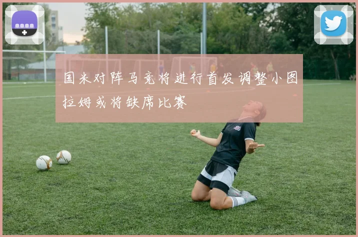 国米对阵马竞将进行首发调整小图拉姆或将缺席比赛