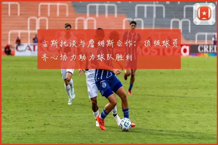 古斯托谈与詹姆斯合作：顶级球员齐心协力助力球队胜利