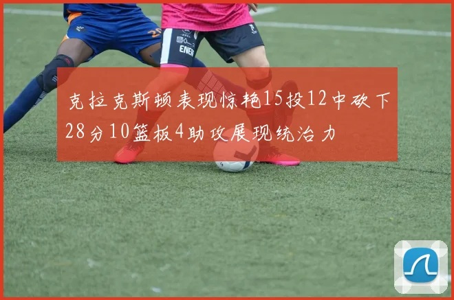 克拉克斯顿表现惊艳15投12中砍下28分10篮板4助攻展现统治力
