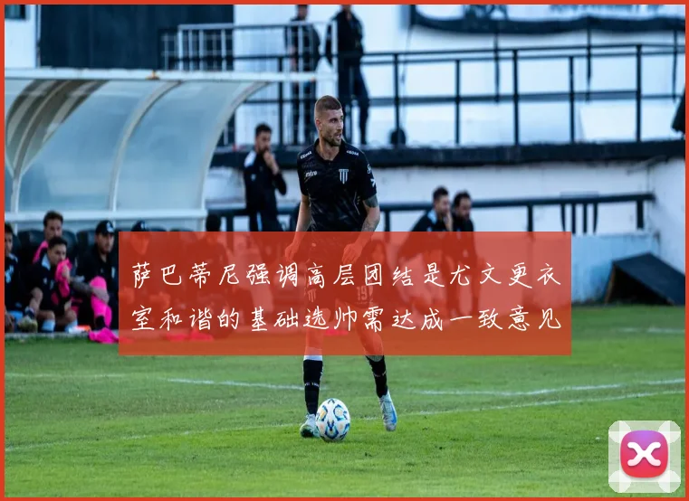 萨巴蒂尼强调高层团结是尤文更衣室和谐的基础选帅需达成一致意见