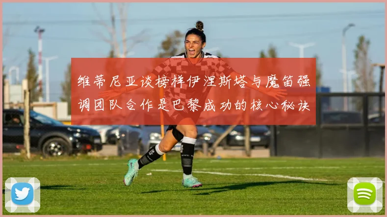 维蒂尼亚谈榜样伊涅斯塔与魔笛强调团队合作是巴黎成功的核心秘诀
