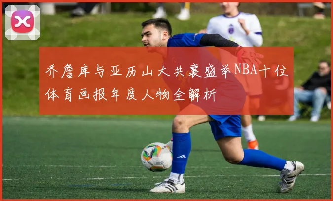 乔詹库与亚历山大共襄盛举NBA十位体育画报年度人物全解析