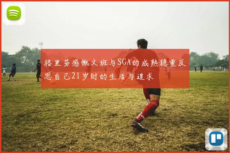 格里芬感慨文班与SGA的成熟稳重反思自己21岁时的生活与追求