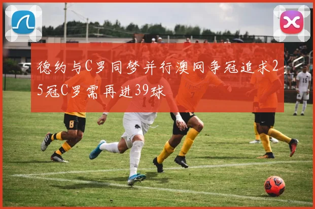德约与C罗同梦并行澳网争冠追求25冠C罗需再进39球