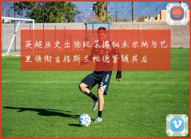 英超历史出场纪录揭秘米尔纳与巴里领衔吉格斯兰帕德紧随其后