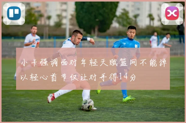 小卡强调面对年轻天赋篮网不能掉以轻心首节仅让对手得14分