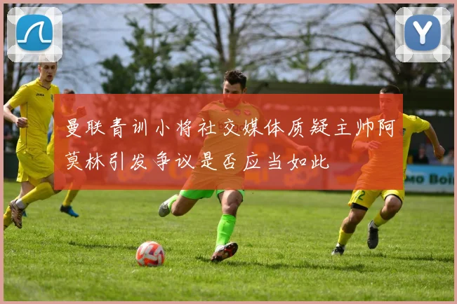 曼联青训小将社交媒体质疑主帅阿莫林引发争议是否应当如此