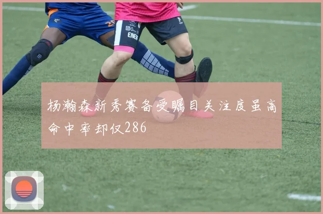 杨瀚森新秀赛备受瞩目关注度虽高命中率却仅286