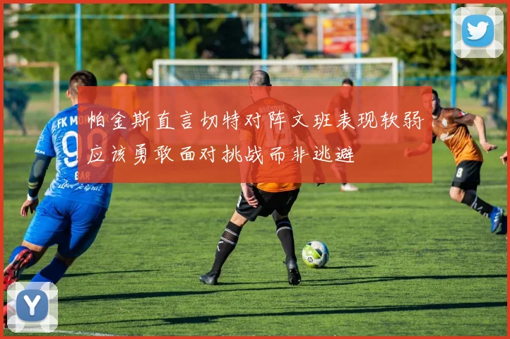 帕金斯直言切特对阵文班表现软弱应该勇敢面对挑战而非逃避