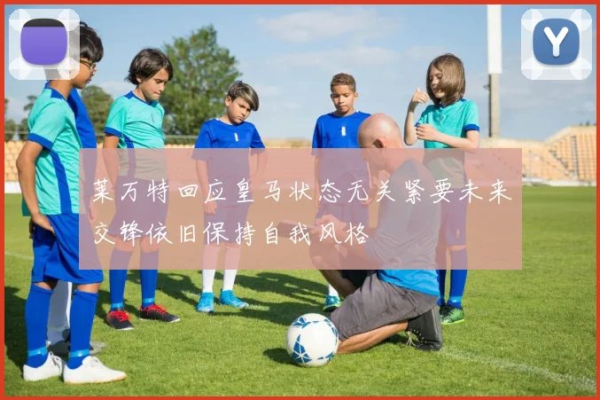 莱万特回应皇马状态无关紧要未来交锋依旧保持自我风格