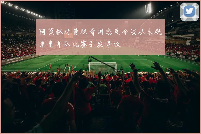 阿莫林对曼联青训态度冷淡从未观看青年队比赛引发争议