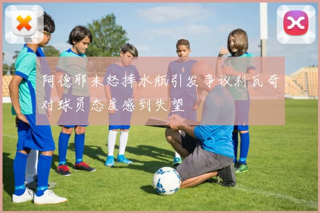 阿德耶米怒摔水瓶引发争议科瓦奇对球员态度感到失望