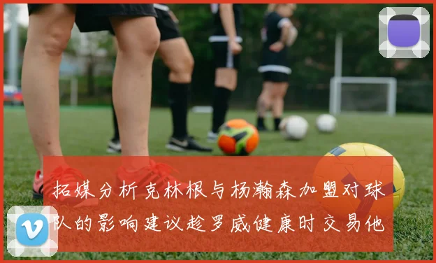 拓媒分析克林根与杨瀚森加盟对球队的影响建议趁罗威健康时交易他