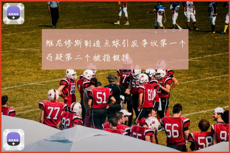 维尼修斯制造点球引发争议第一个存疑第二个被指假摔